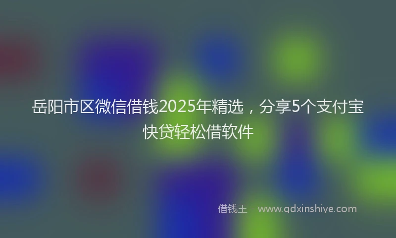 岳阳市区微信借钱2025年精选，分享5个支付宝快贷轻松借软件