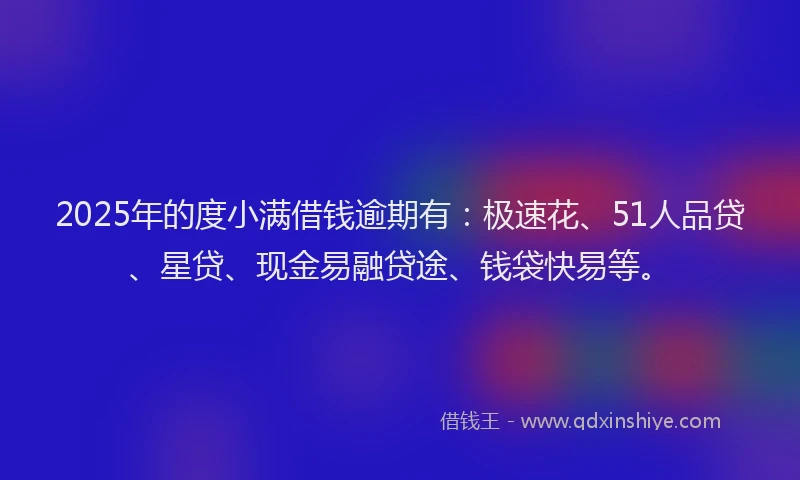 2025年的度小满借钱逾期有：极速花、51人品贷、星贷、现金易融贷途、钱袋快易等。