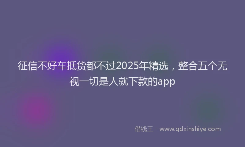 征信不好车抵货都不过2025年精选，整合五个无视一切是人就下款的app