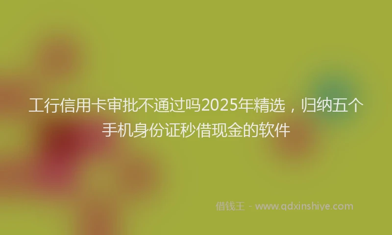 工行信用卡审批不通过吗2025年精选，归纳五个手机身份证秒借现金的软件
