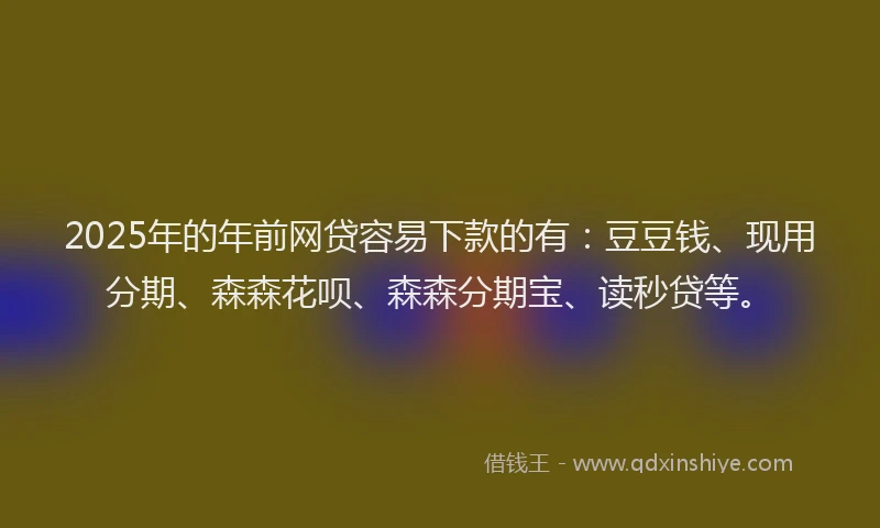2025年的年前网贷容易下款的有：豆豆钱、现用分期、森森花呗、森森分期宝、读秒贷等。