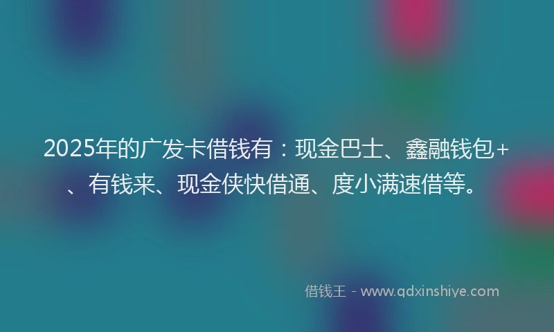 2025年的广发卡借钱有：现金巴士、鑫融钱包+、有钱来、现金侠快借通、度小满速借等。