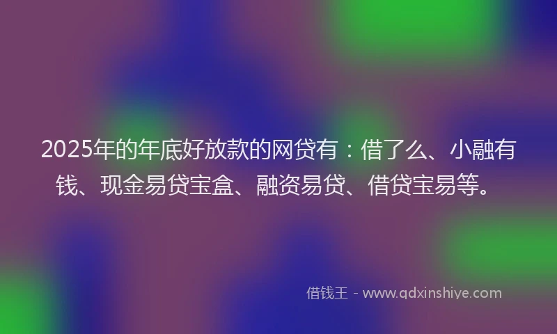 2025年的年底好放款的网贷有：借了么、小融有钱、现金易贷宝盒、融资易贷、借贷宝易等。