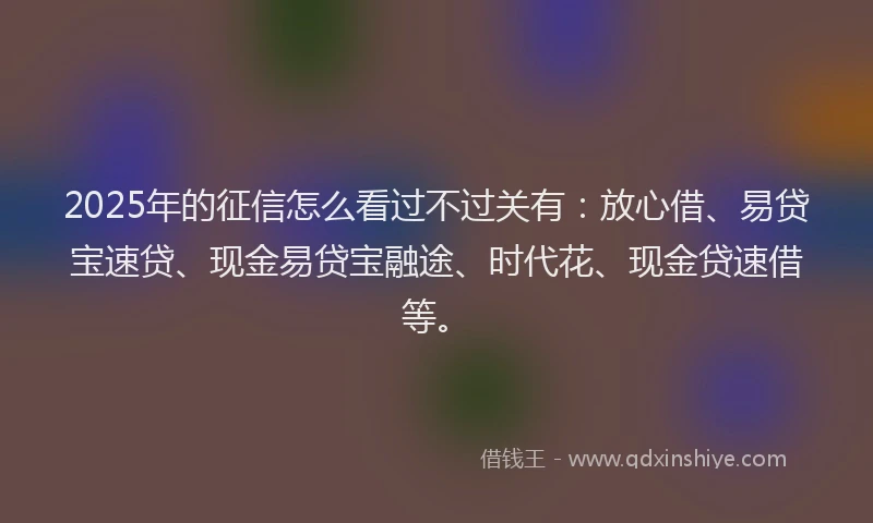 2025年的征信怎么看过不过关有：放心借、易贷宝速贷、现金易贷宝融途、时代花、现金贷速借等。