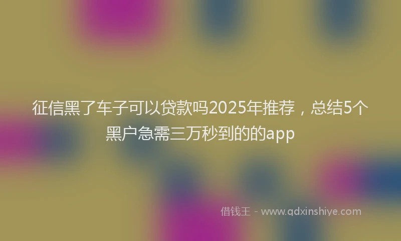征信黑了车子可以贷款吗2025年推荐，总结5个黑户急需三万秒到的的app