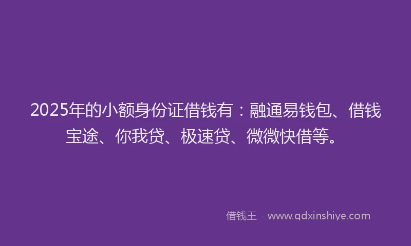2025年的小额身份证借钱有：融通易钱包、借钱宝途、你我贷、极速贷、微微快借等。