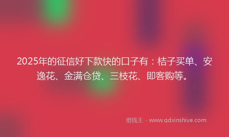 2025年的征信好下款快的口子有：桔子买单、安逸花、金满仓贷、三枝花、即客购等。