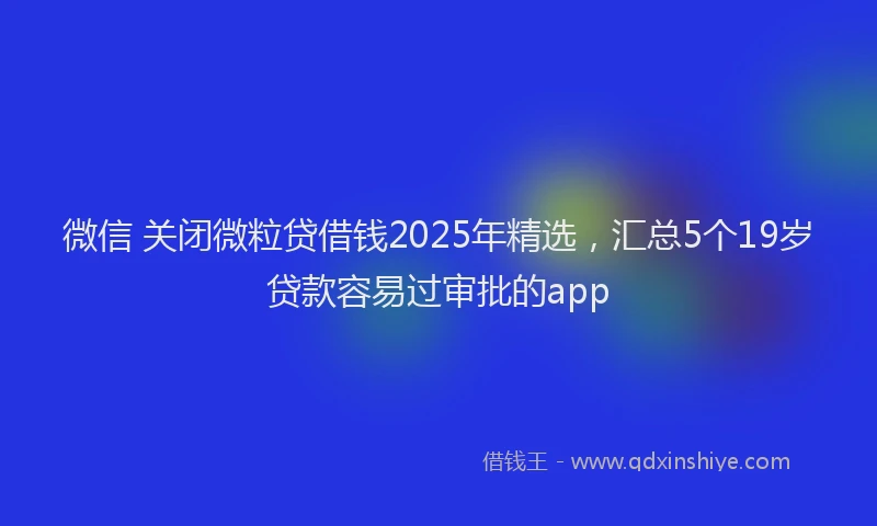 微信 关闭微粒贷借钱2025年精选，汇总5个19岁贷款容易过审批的app