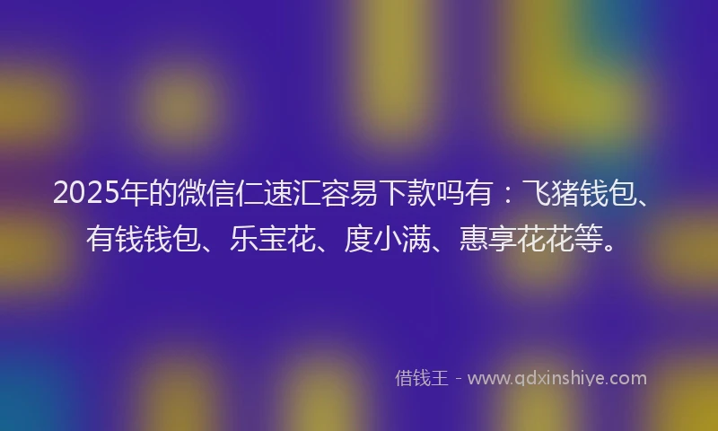 2025年的微信仁速汇容易下款吗有：飞猪钱包、有钱钱包、乐宝花、度小满、惠享花花等。