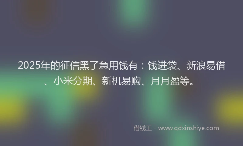 2025年的征信黑了急用钱有：钱进袋、新浪易借、小米分期、新机易购、月月盈等。
