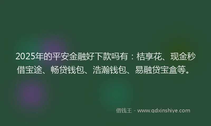 2025年的平安金融好下款吗有：桔享花、现金秒借宝途、畅贷钱包、浩瀚钱包、易融贷宝盒等。