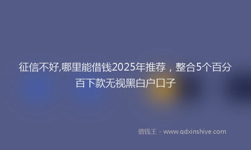 征信不好,哪里能借钱2025年推荐，整合5个百分百下款无视黑白户口子