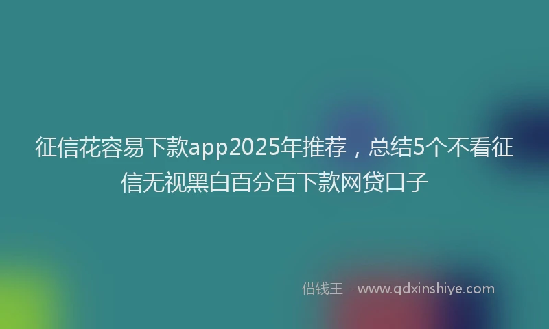 征信花容易下款app2025年推荐，总结5个不看征信无视黑白百分百下款网贷口子