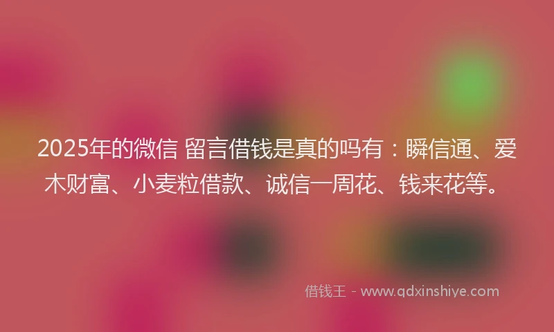 2025年的微信 留言借钱是真的吗有：瞬信通、爱木财富、小麦粒借款、诚信一周花、钱来花等。