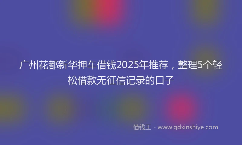 广州花都新华押车借钱2025年推荐，整理5个轻松借款无征信记录的口子