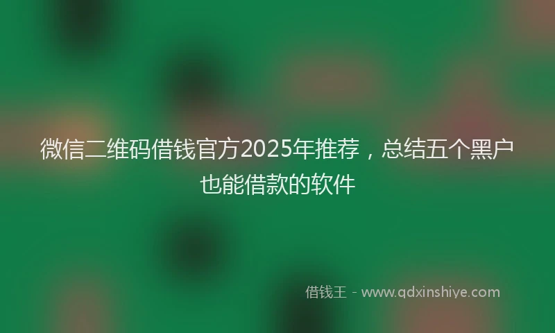 微信二维码借钱官方2025年推荐，总结五个黑户也能借款的软件