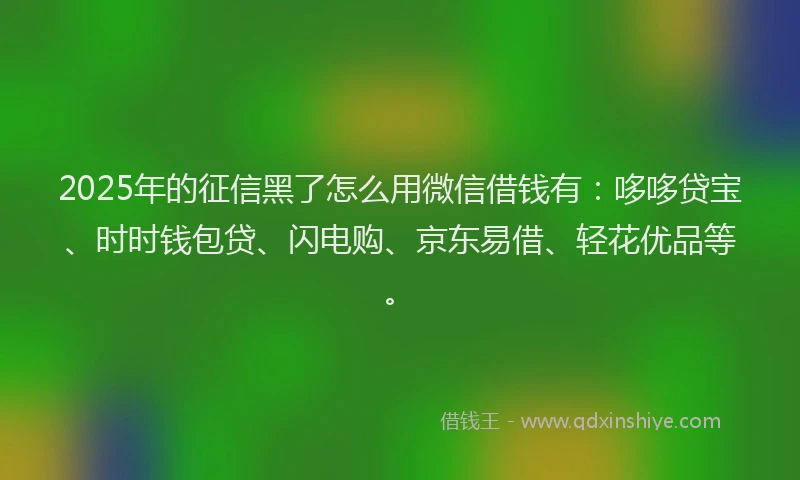 2025年的征信黑了怎么用微信借钱有：哆哆贷宝、时时钱包贷、闪电购、京东易借、轻花优品等。