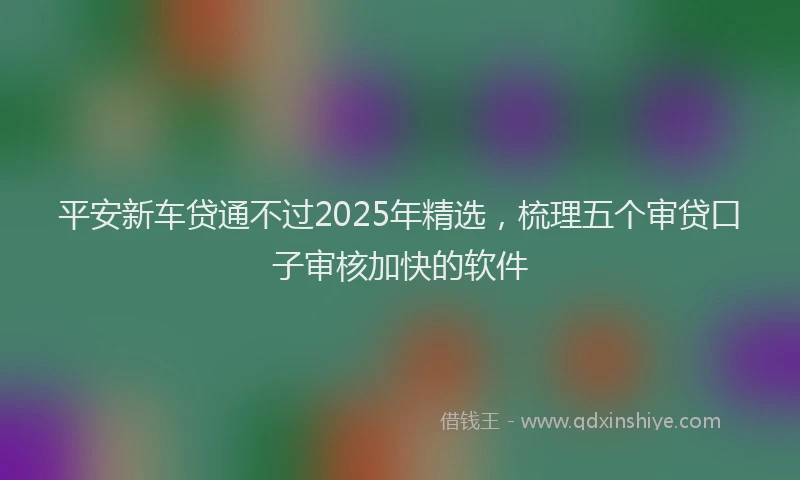 平安新车贷通不过2025年精选，梳理五个审贷口子审核加快的软件