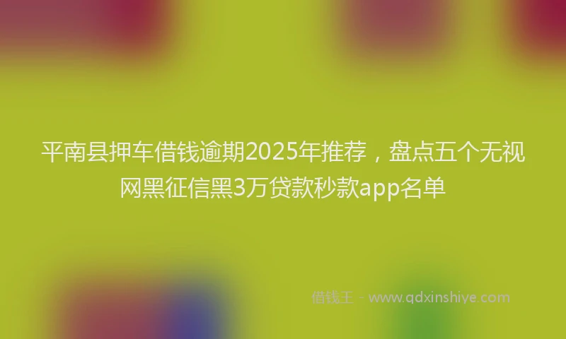 平南县押车借钱逾期2025年推荐，盘点五个无视网黑征信黑3万贷款秒款app名单