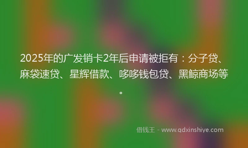 2025年的广发销卡2年后申请被拒有：分子贷、麻袋速贷、星辉借款、哆哆钱包贷、黑鲸商场等。