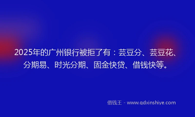 2025年的广州银行被拒了有：芸豆分、芸豆花、分期易、时光分期、固金快贷、借钱快等。