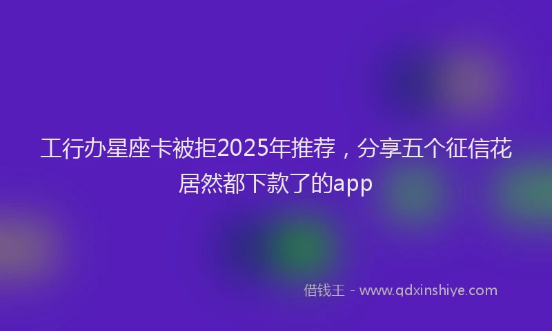 工行办星座卡被拒2025年推荐，分享五个征信花居然都下款了的app