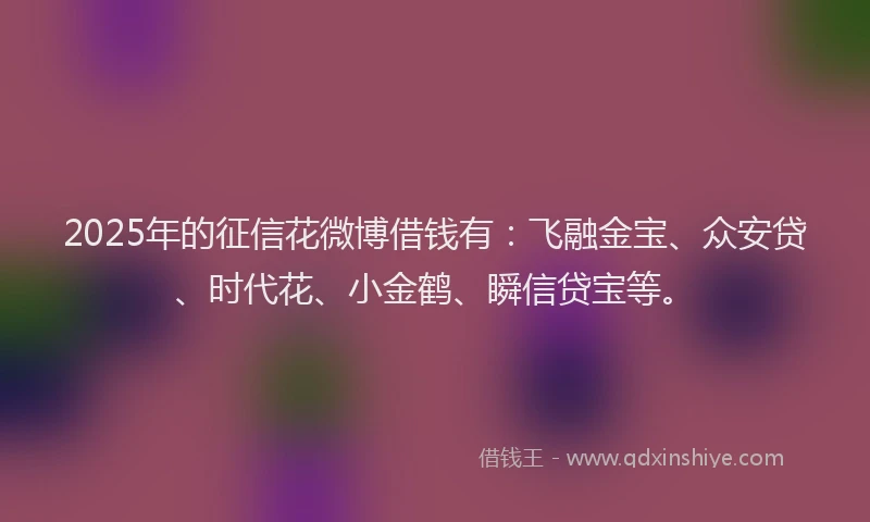 2025年的征信花微博借钱有：飞融金宝、众安贷、时代花、小金鹤、瞬信贷宝等。
