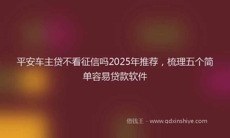 平安车主贷不看征信吗2025年推荐，梳理五个简单容易贷款软件