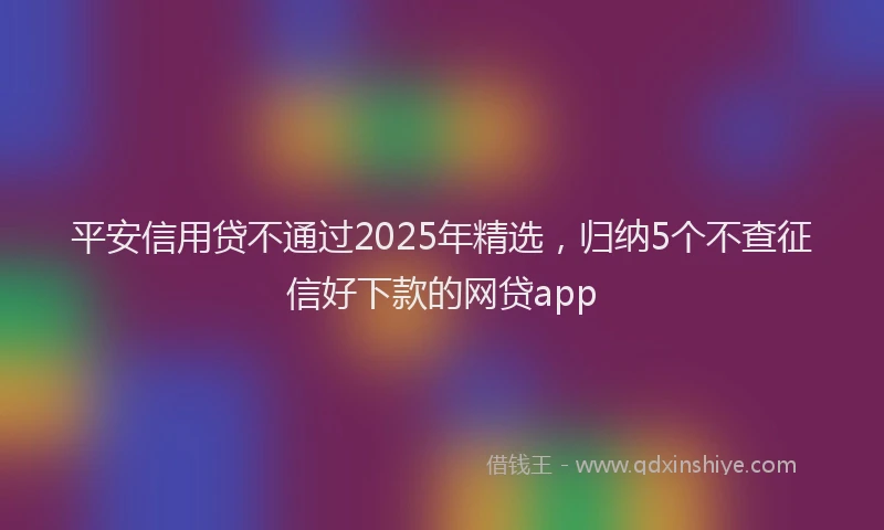 平安信用贷不通过2025年精选，归纳5个不查征信好下款的网贷app