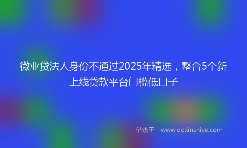 微业贷法人身份不通过2025年精选，整合5个新上线贷款平台门槛低口子