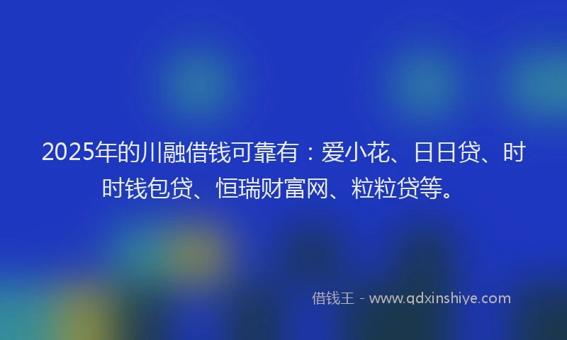 2025年的川融借钱可靠有：爱小花、日日贷、时时钱包贷、恒瑞财富网、粒粒贷等。