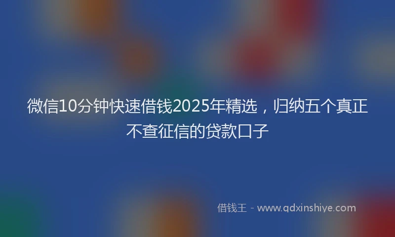 微信10分钟快速借钱2025年精选，归纳五个真正不查征信的贷款口子