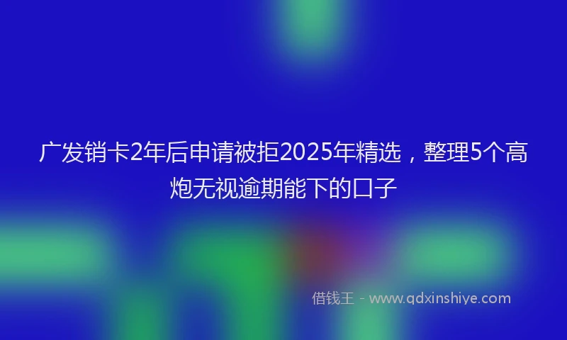 广发销卡2年后申请被拒2025年精选，整理5个高炮无视逾期能下的口子