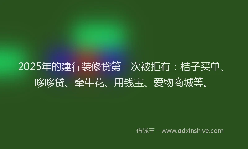2025年的建行装修贷第一次被拒有：桔子买单、哆哆贷、牵牛花、用钱宝、爱物商城等。