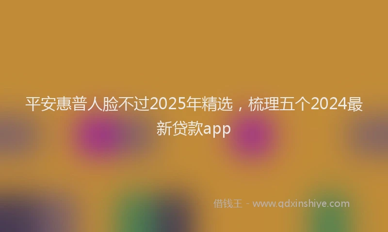 平安惠普人脸不过2025年精选，梳理五个2024最新贷款app