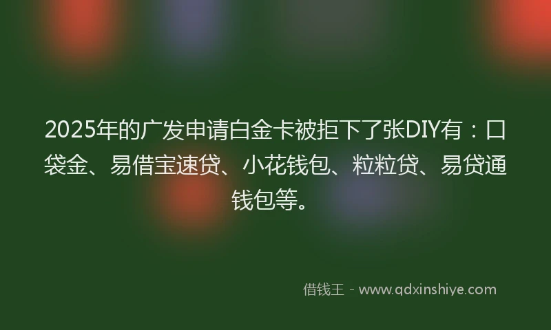 2025年的广发申请白金卡被拒下了张DIY有：口袋金、易借宝速贷、小花钱包、粒粒贷、易贷通钱包等。