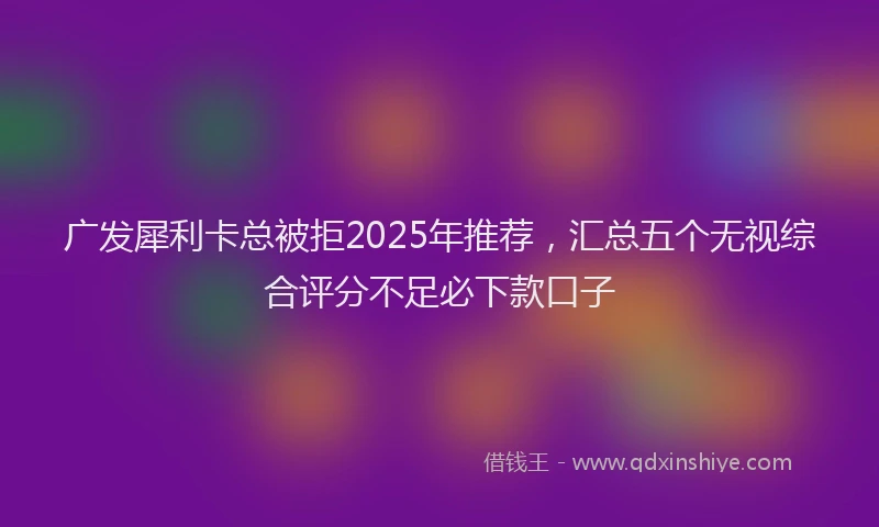 广发犀利卡总被拒2025年推荐，汇总五个无视综合评分不足必下款口子