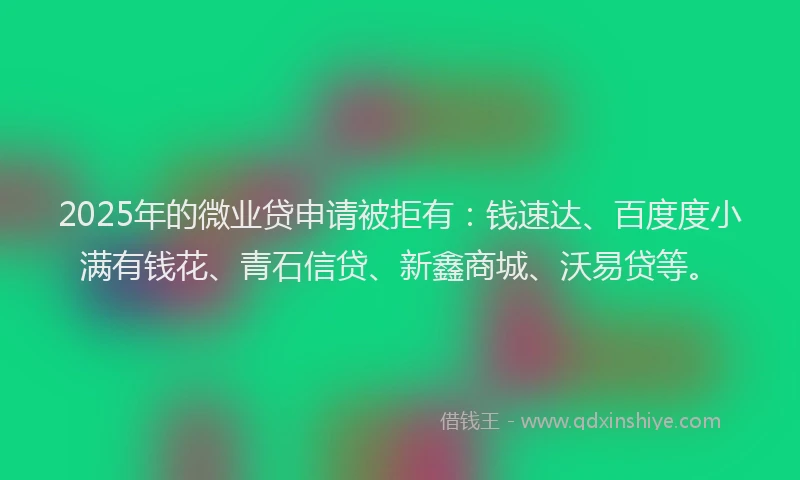 2025年的微业贷申请被拒有：钱速达、百度度小满有钱花、青石信贷、新鑫商城、沃易贷等。