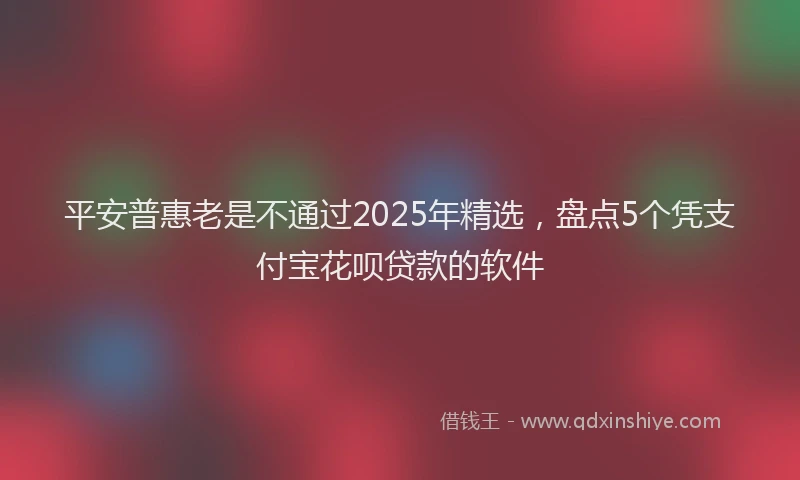 平安普惠老是不通过2025年精选，盘点5个凭支付宝花呗贷款的软件