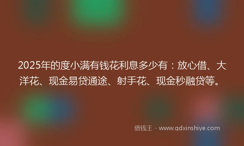 2025年的度小满有钱花利息多少有：放心借、大洋花、现金易贷通途、射手花、现金秒融贷等。