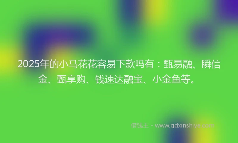 2025年的小马花花容易下款吗有：甄易融、瞬信金、甄享购、钱速达融宝、小金鱼等。