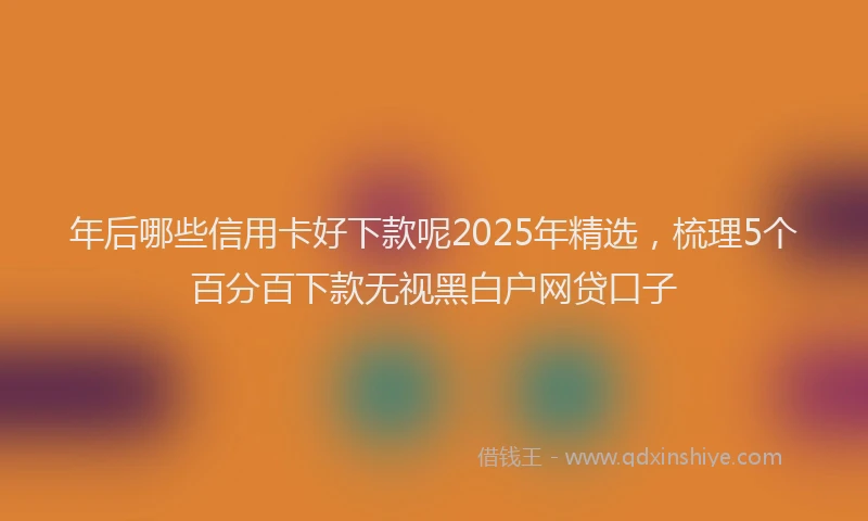 年后哪些信用卡好下款呢2025年精选，梳理5个百分百下款无视黑白户网贷口子