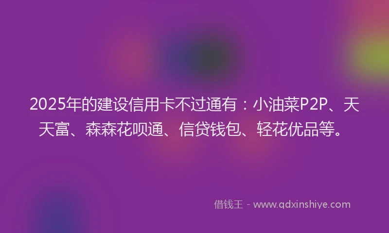 2025年的建设信用卡不过通有：小油菜P2P、天天富、森森花呗通、信贷钱包、轻花优品等。