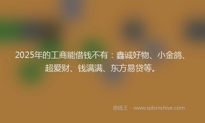 2025年的工商能借钱不有：鑫诚好物、小金鸽、超爱财、钱满满、东方易贷等。