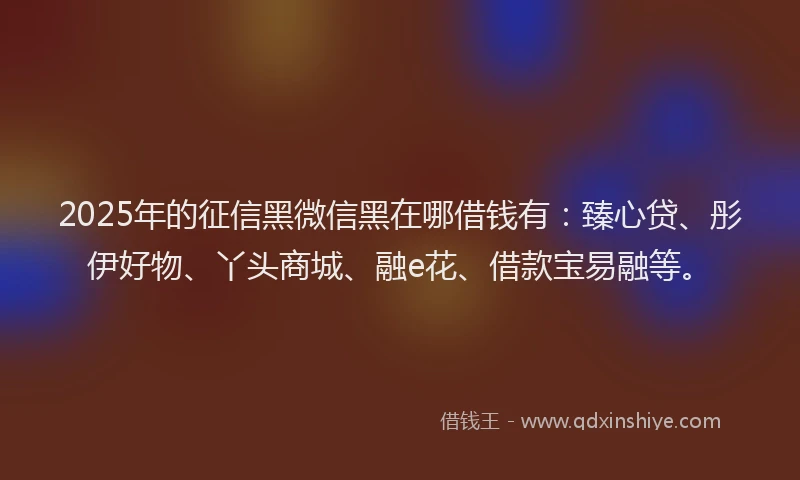 2025年的征信黑微信黑在哪借钱有：臻心贷、彤伊好物、丫头商城、融e花、借款宝易融等。
