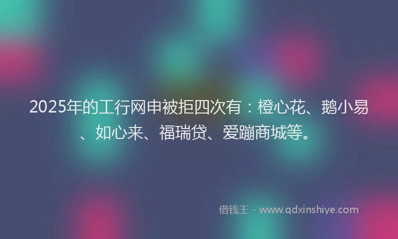 2025年的工行网申被拒四次有：橙心花、鹅小易、如心来、福瑞贷、爱蹦商城等。