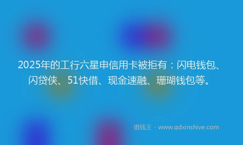 2025年的工行六星申信用卡被拒有：闪电钱包、闪贷侠、51快借、现金速融、珊瑚钱包等。