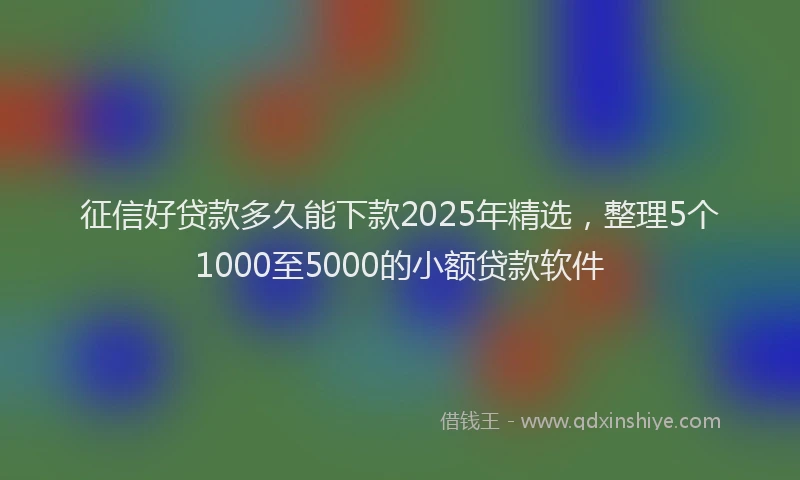 征信好贷款多久能下款2025年精选，整理5个1000至5000的小额贷款软件