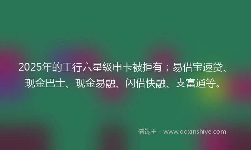 2025年的工行六星级申卡被拒有：易借宝速贷、现金巴士、现金易融、闪借快融、支富通等。