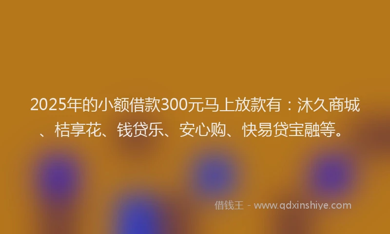 2025年的小额借款300元马上放款有：沐久商城、桔享花、钱贷乐、安心购、快易贷宝融等。